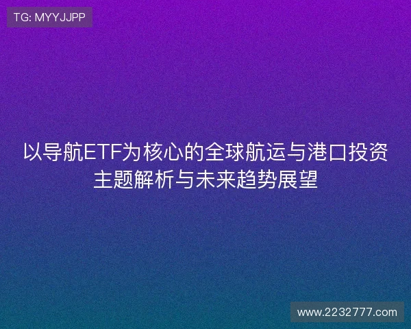 以导航ETF为核心的全球航运与港口投资主题解析与未来趋势展望